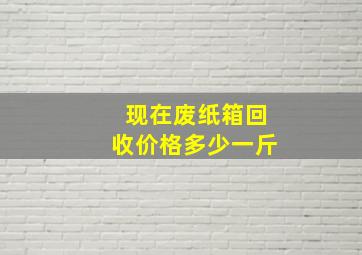 现在废纸箱回收价格多少一斤