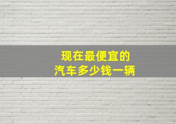 现在最便宜的汽车多少钱一辆