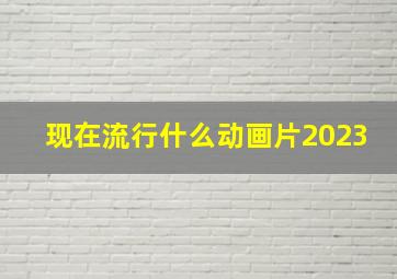 现在流行什么动画片2023