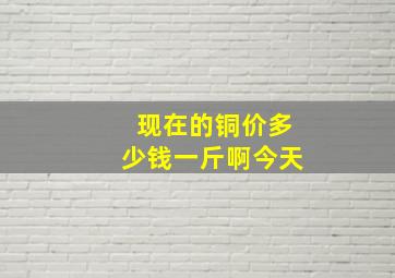 现在的铜价多少钱一斤啊今天