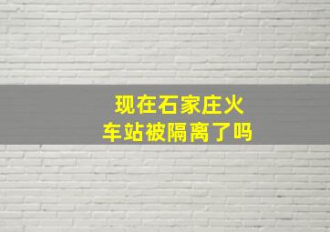 现在石家庄火车站被隔离了吗