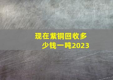 现在紫铜回收多少钱一吨2023