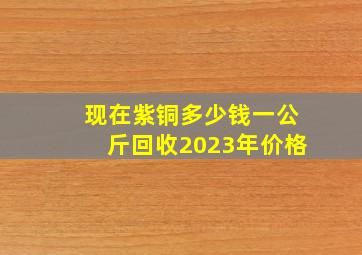 现在紫铜多少钱一公斤回收2023年价格