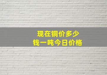 现在铜价多少钱一吨今日价格