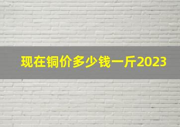 现在铜价多少钱一斤2023