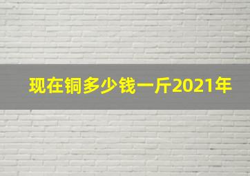 现在铜多少钱一斤2021年