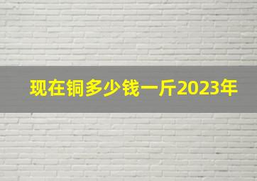 现在铜多少钱一斤2023年