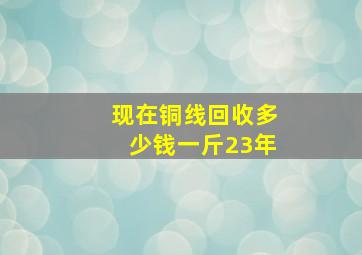 现在铜线回收多少钱一斤23年