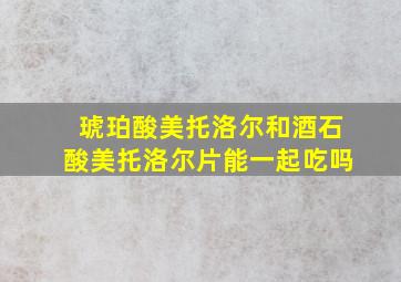 琥珀酸美托洛尔和酒石酸美托洛尔片能一起吃吗