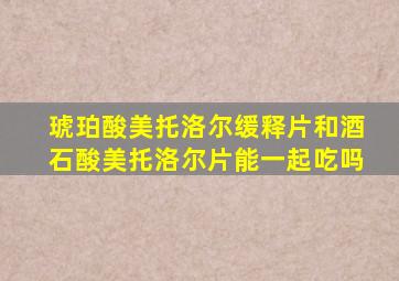 琥珀酸美托洛尔缓释片和酒石酸美托洛尔片能一起吃吗