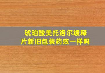 琥珀酸美托洛尔缓释片新旧包装药效一样吗