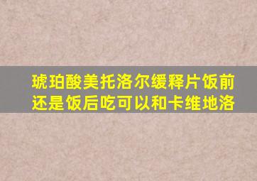 琥珀酸美托洛尔缓释片饭前还是饭后吃可以和卡维地洛