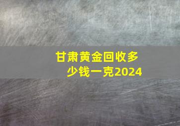 甘肃黄金回收多少钱一克2024