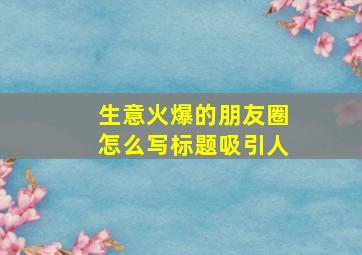 生意火爆的朋友圈怎么写标题吸引人