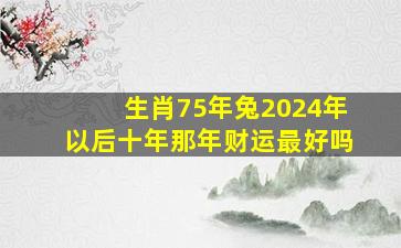 生肖75年兔2024年以后十年那年财运最好吗