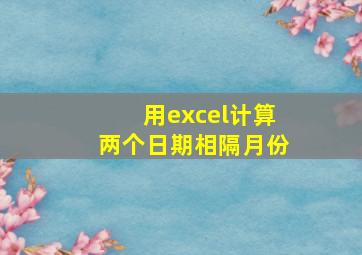 用excel计算两个日期相隔月份