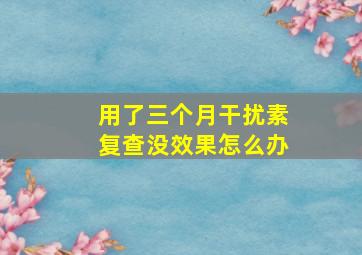 用了三个月干扰素复查没效果怎么办