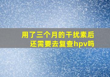 用了三个月的干扰素后还需要去复查hpv吗