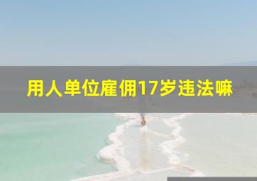 用人单位雇佣17岁违法嘛