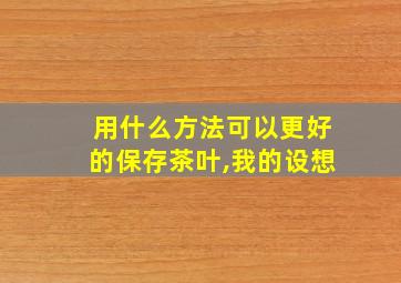 用什么方法可以更好的保存茶叶,我的设想