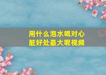 用什么泡水喝对心脏好处最大呢视频