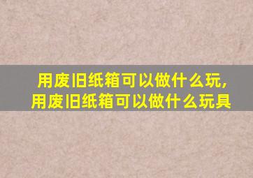 用废旧纸箱可以做什么玩,用废旧纸箱可以做什么玩具