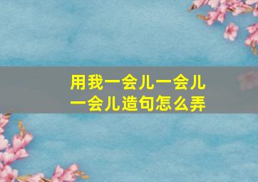 用我一会儿一会儿一会儿造句怎么弄