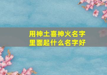 用神土喜神火名字里面起什么名字好