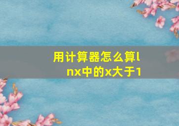 用计算器怎么算lnx中的x大于1