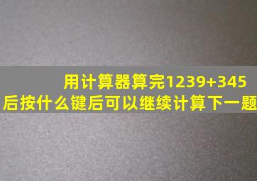 用计算器算完1239+345后按什么键后可以继续计算下一题