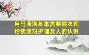 用马斯洛基本需要层次理论谈谈对护理及人的认识