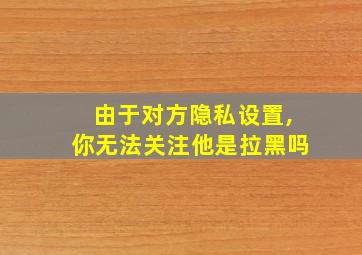 由于对方隐私设置,你无法关注他是拉黑吗