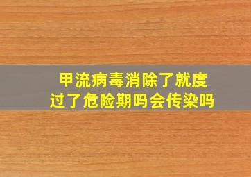 甲流病毒消除了就度过了危险期吗会传染吗