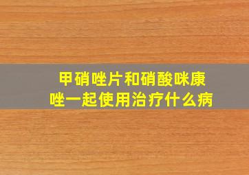 甲硝唑片和硝酸咪康唑一起使用治疗什么病