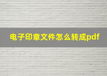 电子印章文件怎么转成pdf