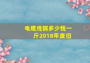 电缆线铜多少钱一斤2018年废旧