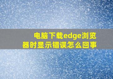 电脑下载edge浏览器时显示错误怎么回事