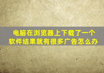 电脑在浏览器上下载了一个软件结果就有很多广告怎么办