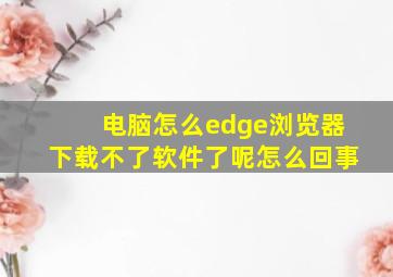 电脑怎么edge浏览器下载不了软件了呢怎么回事