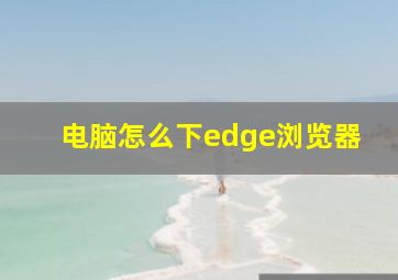 电脑怎么下edge浏览器