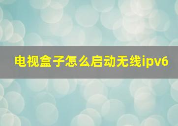 电视盒子怎么启动无线ipv6