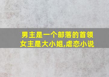 男主是一个部落的首领女主是大小姐,虐恋小说