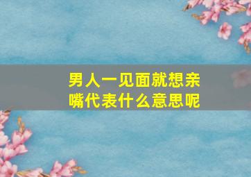 男人一见面就想亲嘴代表什么意思呢