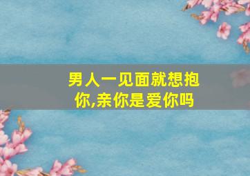 男人一见面就想抱你,亲你是爱你吗