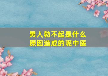 男人勃不起是什么原因造成的呢中医