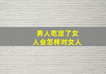 男人吃定了女人会怎样对女人