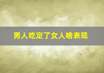 男人吃定了女人啥表现