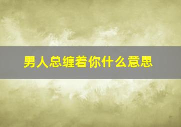 男人总缠着你什么意思