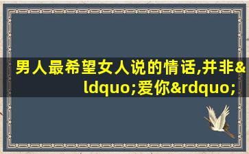 男人最希望女人说的情话,并非“爱你”,而是三句!