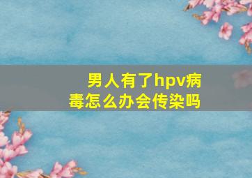 男人有了hpv病毒怎么办会传染吗